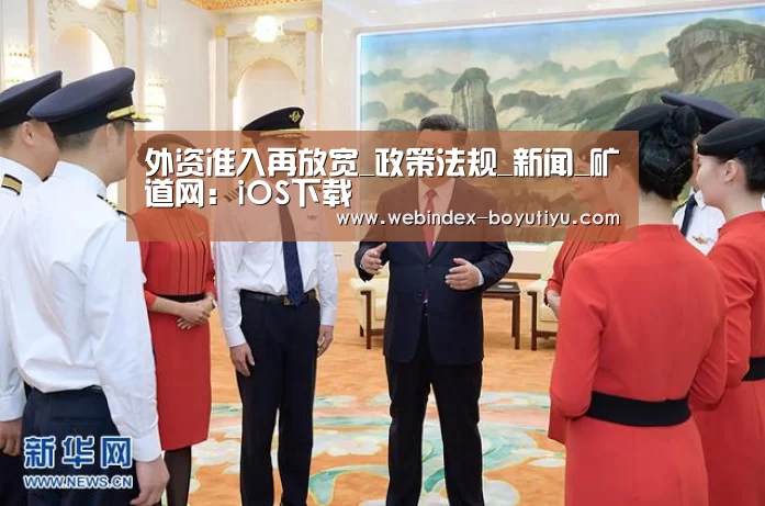 外资准入再放宽_政策法规_新闻_矿道网:iOS下载(图2) 官方应用